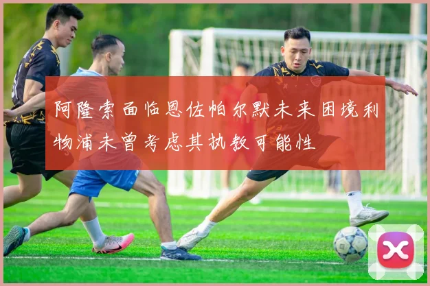阿隆索面临恩佐帕尔默未来困境利物浦未曾考虑其执教可能性