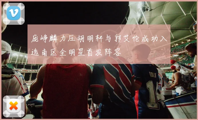 庞峥麟力压胡明轩与郭艾伦成功入选南区全明星首发阵容