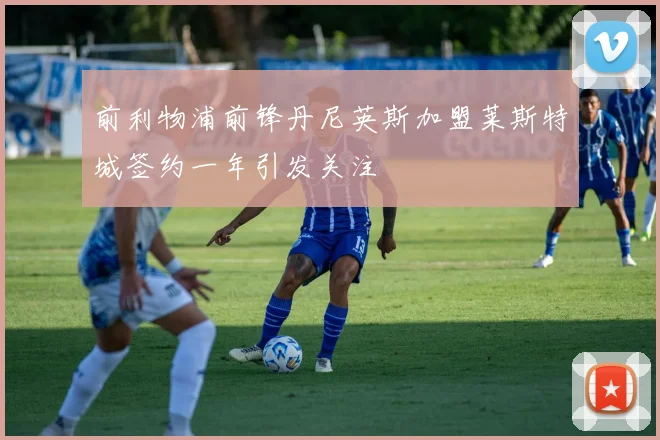 前利物浦前锋丹尼英斯加盟莱斯特城签约一年引发关注