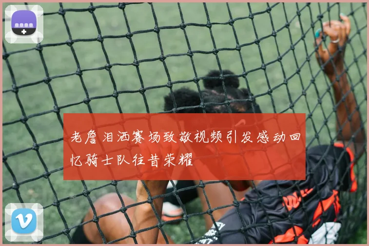 老詹泪洒赛场致敬视频引发感动回忆骑士队往昔荣耀