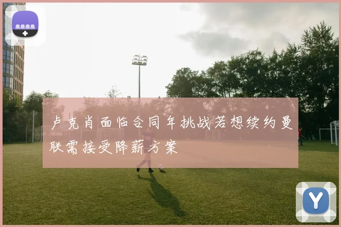 卢克肖面临合同年挑战若想续约曼联需接受降薪方案