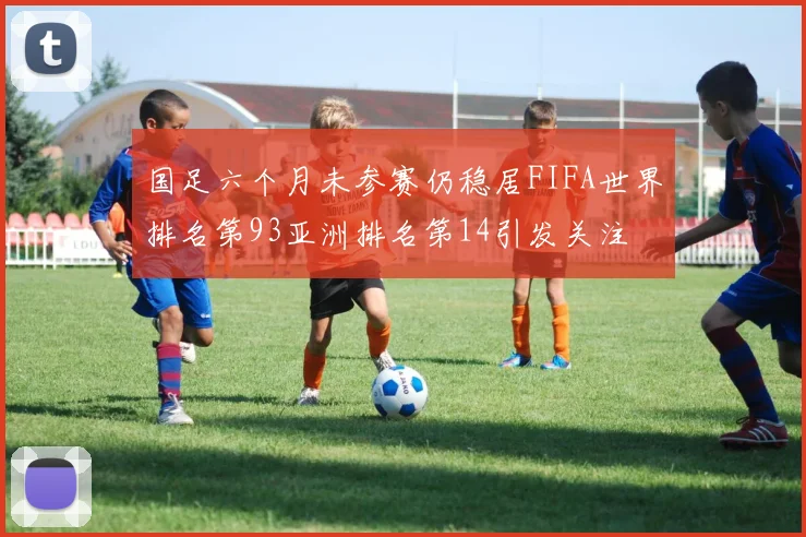国足六个月未参赛仍稳居FIFA世界排名第93亚洲排名第14引发关注