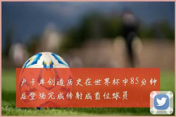卢卡库创造历史在世界杯中85分钟后登场完成传射成首位球员