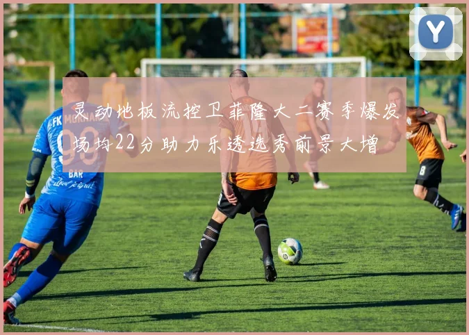 灵动地板流控卫菲隆大二赛季爆发场均22分助力乐透选秀前景大增