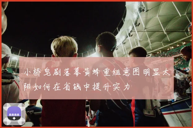 小桥皂剧落幕黄蜂重组意图明显太阳如何在省钱中提升实力