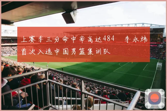 上赛季三分命中率高达484偰李永炜首次入选中国男篮集训队
