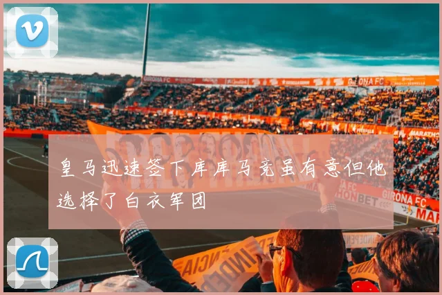 皇马迅速签下库库马竞虽有意但他选择了白衣军团