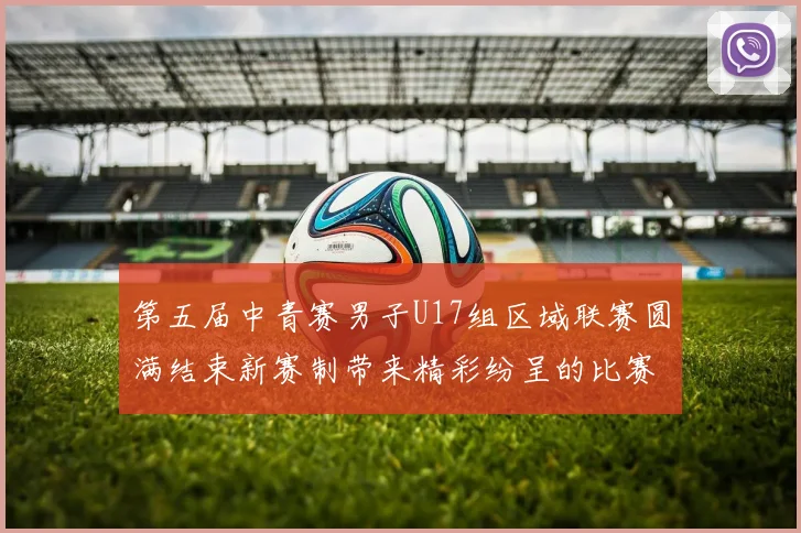 第五届中青赛男子U17组区域联赛圆满结束新赛制带来精彩纷呈的比赛体验