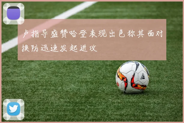 卢指导盛赞哈登表现出色称其面对换防迅速发起进攻