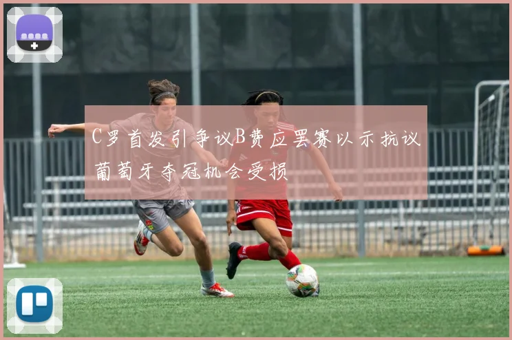 C罗首发引争议B费应罢赛以示抗议葡萄牙夺冠机会受损