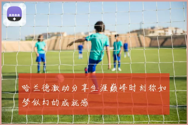 哈兰德激动分享生涯巅峰时刻称如梦似幻的成就感